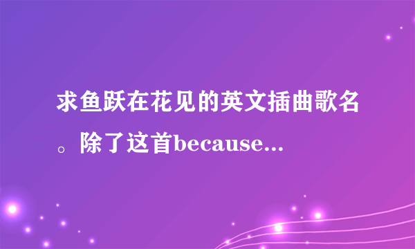 求鱼跃在花见的英文插曲歌名。除了这首becauseyoulovedme。大...