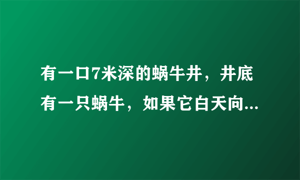 有一口7米深的蜗牛井，井底有一只蜗牛，如果它白天向上爬3米