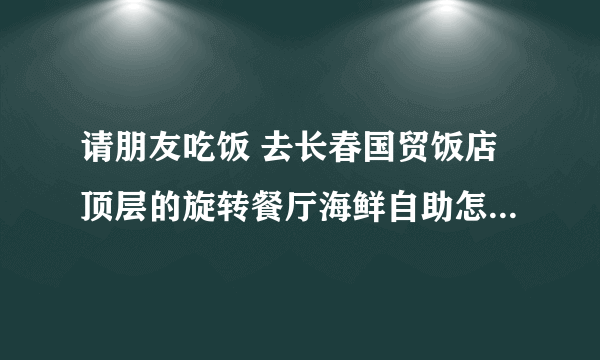 请朋友吃饭 去长春国贸饭店顶层的旋转餐厅海鲜自助怎么样？？？？