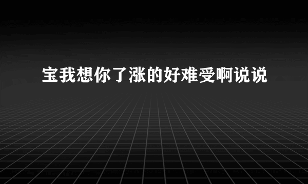 宝我想你了涨的好难受啊说说