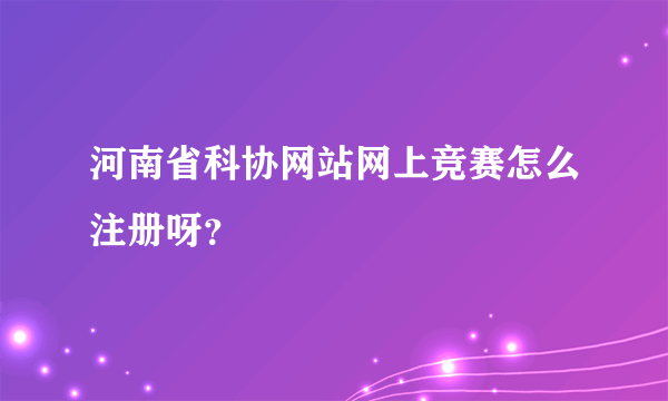 河南省科协网站网上竞赛怎么注册呀？