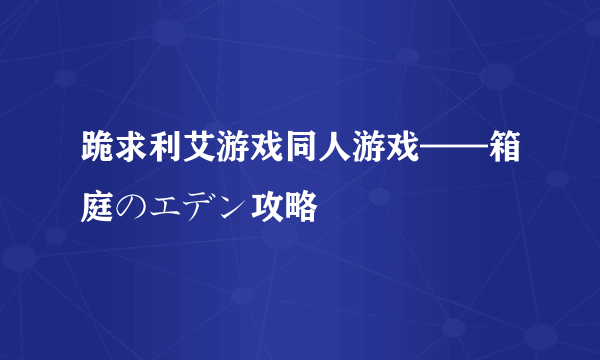 跪求利艾游戏同人游戏——箱庭のエデン攻略