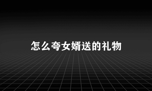 怎么夸女婿送的礼物