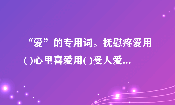 “爱”的专用词。抚慰疼爱用()心里喜爱用()受人爱护用()友好亲爱...