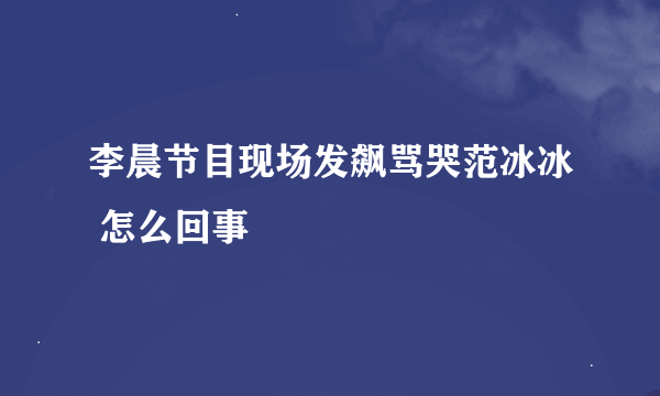 李晨节目现场发飙骂哭范冰冰 怎么回事