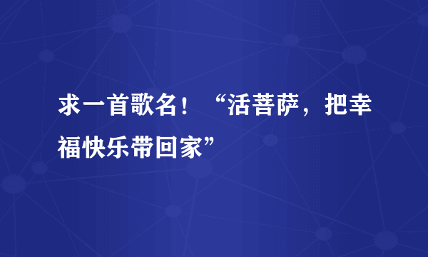 求一首歌名！“活菩萨，把幸福快乐带回家”