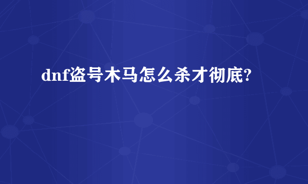 dnf盗号木马怎么杀才彻底?