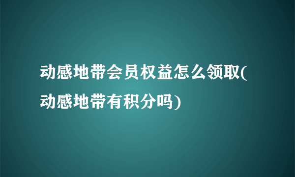 动感地带会员权益怎么领取(动感地带有积分吗)