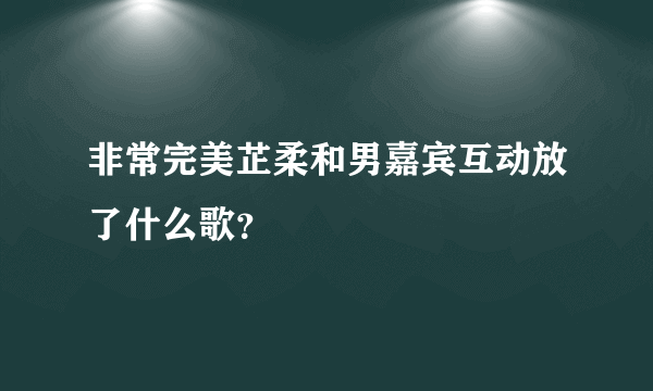 非常完美芷柔和男嘉宾互动放了什么歌？