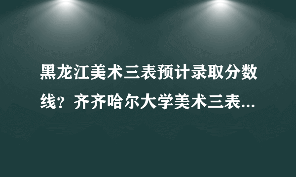 黑龙江美术三表预计录取分数线？齐齐哈尔大学美术三表大约多少分能收？