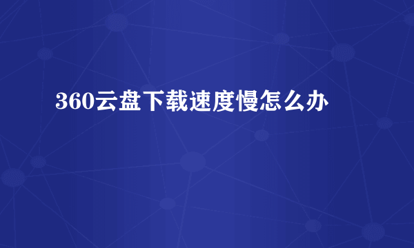 360云盘下载速度慢怎么办