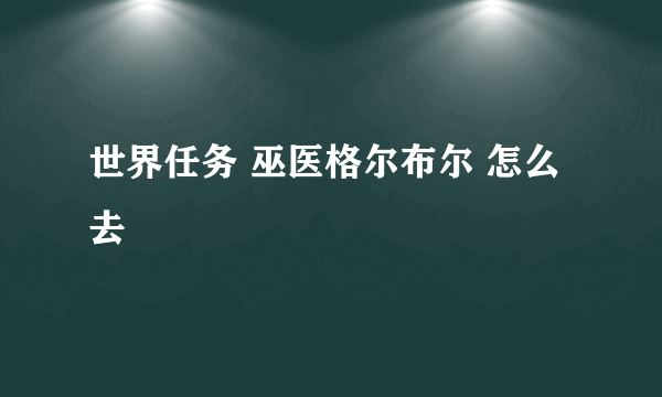 世界任务 巫医格尔布尔 怎么去
