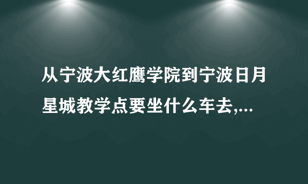 从宁波大红鹰学院到宁波日月星城教学点要坐什么车去,到哪站停车啊?
