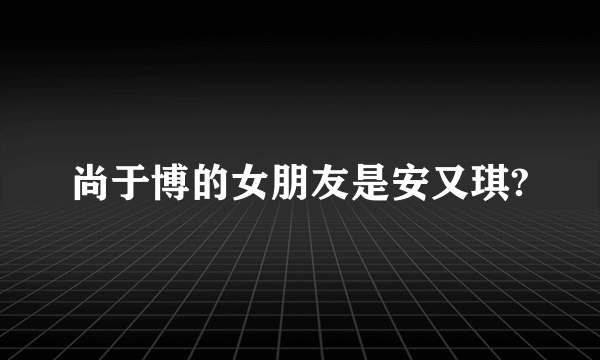 尚于博的女朋友是安又琪?