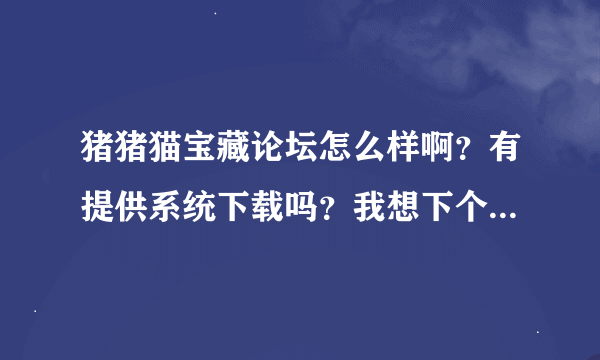 猪猪猫宝藏论坛怎么样啊？有提供系统下载吗？我想下个他们的系统请问去哪里？
