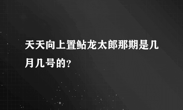 天天向上置鲇龙太郎那期是几月几号的？