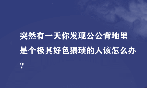 突然有一天你发现公公背地里是个极其好色猥琐的人该怎么办？