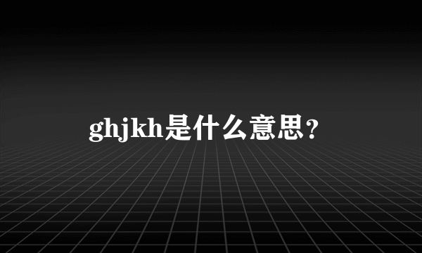 ghjkh是什么意思？