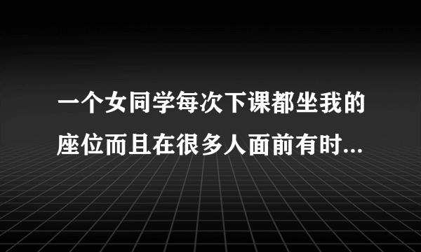 一个女同学每次下课都坐我的座位而且在很多人面前有时候还趁我不注意捏我的脸上课时我在她的前面我转过头