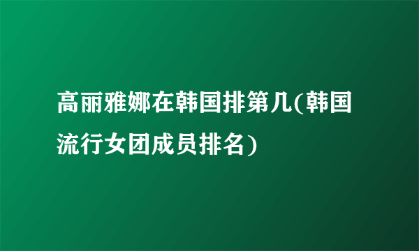 高丽雅娜在韩国排第几(韩国流行女团成员排名)