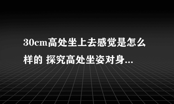 30cm高处坐上去感觉是怎么样的 探究高处坐姿对身体的影响？
