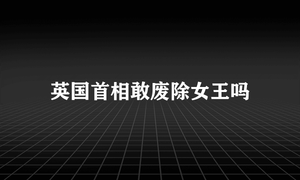 英国首相敢废除女王吗