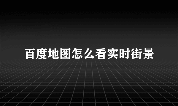 百度地图怎么看实时街景