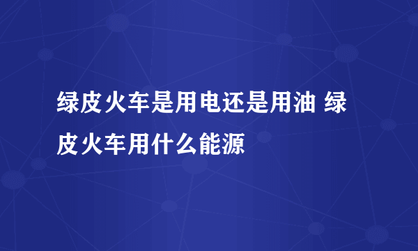 绿皮火车是用电还是用油 绿皮火车用什么能源