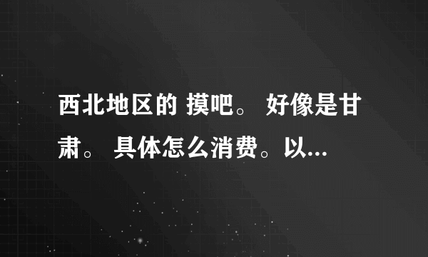西北地区的 摸吧。 好像是甘肃。 具体怎么消费。以及其他情况。