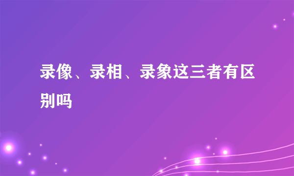 录像、录相、录象这三者有区别吗