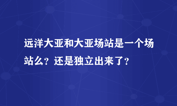 远洋大亚和大亚场站是一个场站么？还是独立出来了？