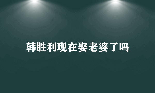 韩胜利现在娶老婆了吗