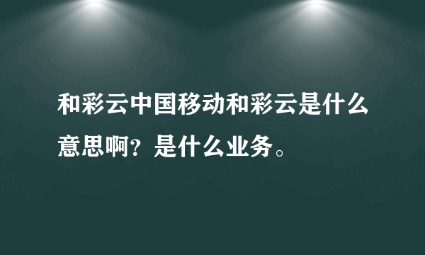 和彩云中国移动和彩云是什么意思啊？是什么业务。