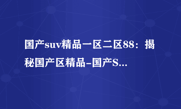 国产suv精品一区二区88：揭秘国产区精品-国产SUV精品88款尊贵解析！