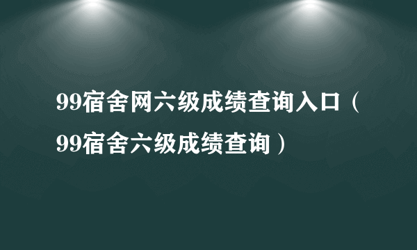 99宿舍网六级成绩查询入口（99宿舍六级成绩查询）