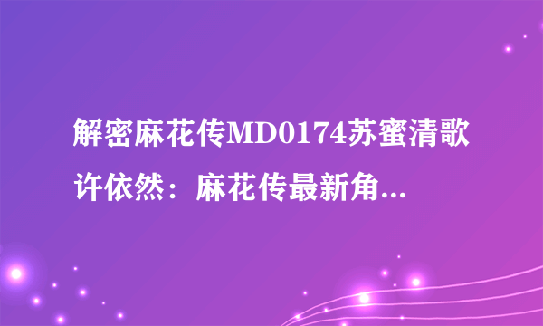 解密麻花传MD0174苏蜜清歌许依然：麻花传最新角色，MD0174苏蜜清歌及许依然亮相