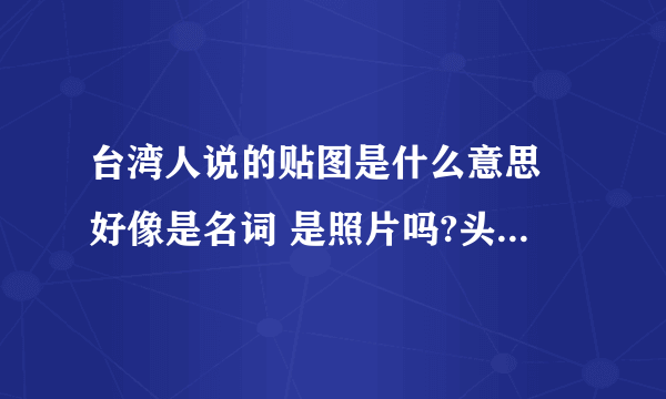 台湾人说的贴图是什么意思 好像是名词 是照片吗?头贴是头像的意思吗