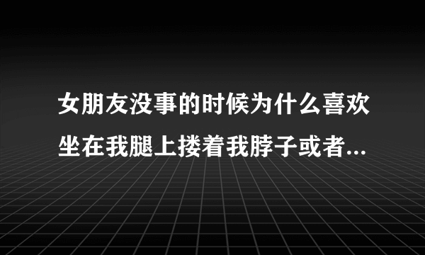 女朋友没事的时候为什么喜欢坐在我腿上搂着我脖子或者趴在我肩膀上搂着我脖子撒娇？