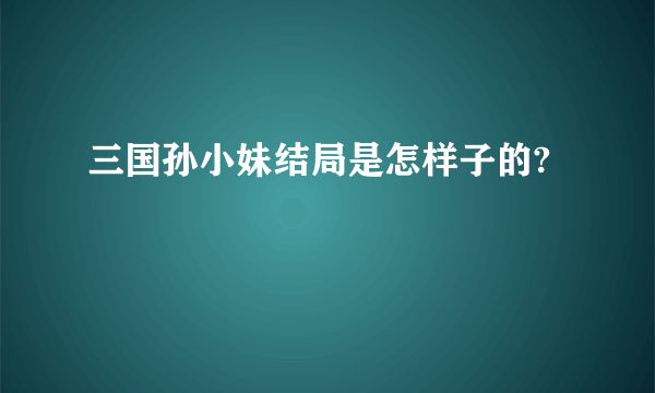 三国孙小妹结局是怎样子的?