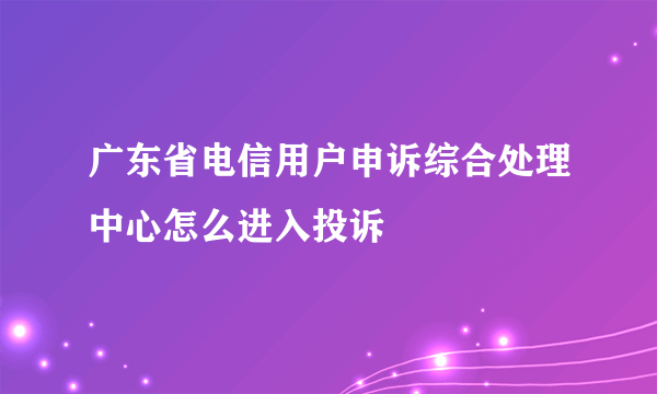 广东省电信用户申诉综合处理中心怎么进入投诉