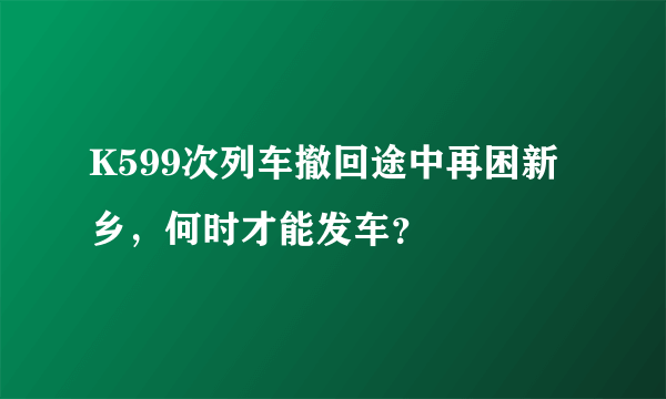 K599次列车撤回途中再困新乡，何时才能发车？