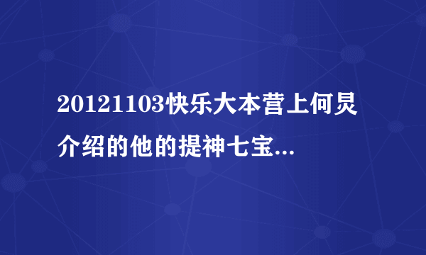 20121103快乐大本营上何炅介绍的他的提神七宝（除李维嘉……）分别是什么名字?什么牌子?急!