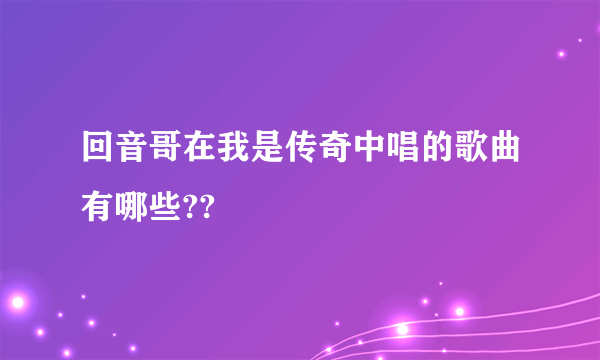 回音哥在我是传奇中唱的歌曲有哪些??