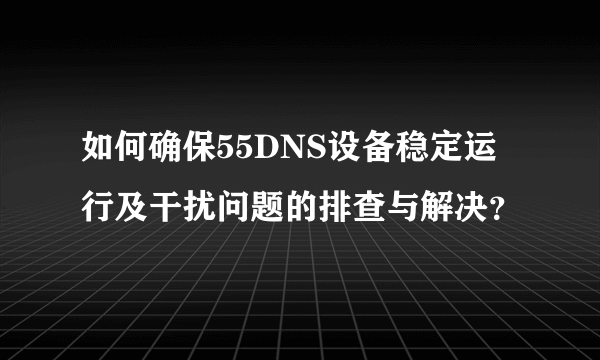 如何确保55DNS设备稳定运行及干扰问题的排查与解决？
