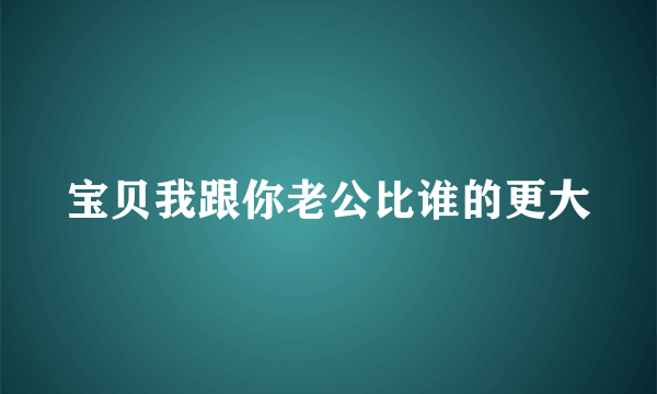 宝贝我跟你老公比谁的更大