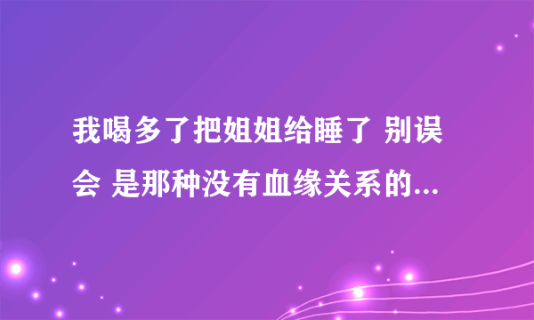 我喝多了把姐姐给睡了 别误会 是那种没有血缘关系的 她比我大几岁 我那段时间心情糟糕透了 因为母亲