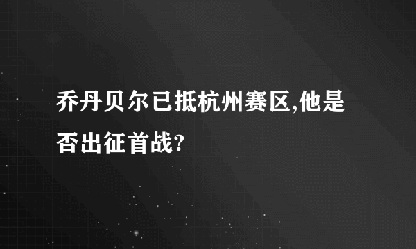 乔丹贝尔已抵杭州赛区,他是否出征首战?