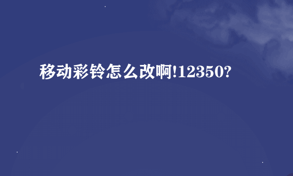 移动彩铃怎么改啊!12350?