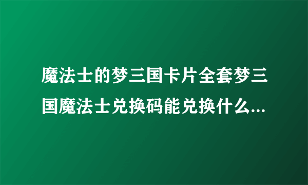 魔法士的梦三国卡片全套梦三国魔法士兑换码能兑换什么啊梦三国专属大礼包里面有什么东西啊