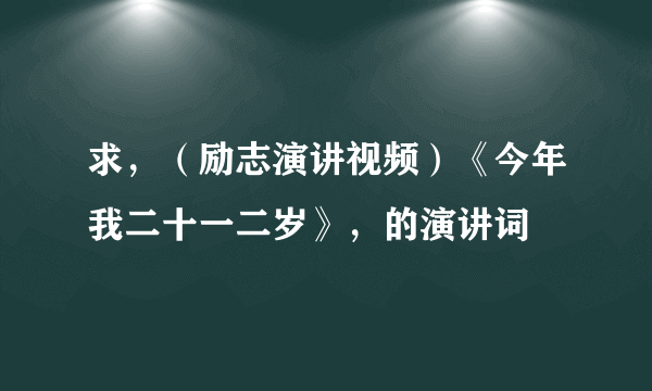 求，（励志演讲视频）《今年我二十一二岁》，的演讲词